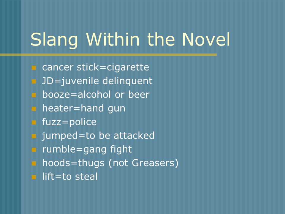 Slang Within the Novel cancer stick=cigarette JD=juvenile delinquent booze=alcohol or beer heater=hand gun fuzz=police jumped=to be attacked rumble=gang fight hoods=thugs (not Greasers) lift=to steal