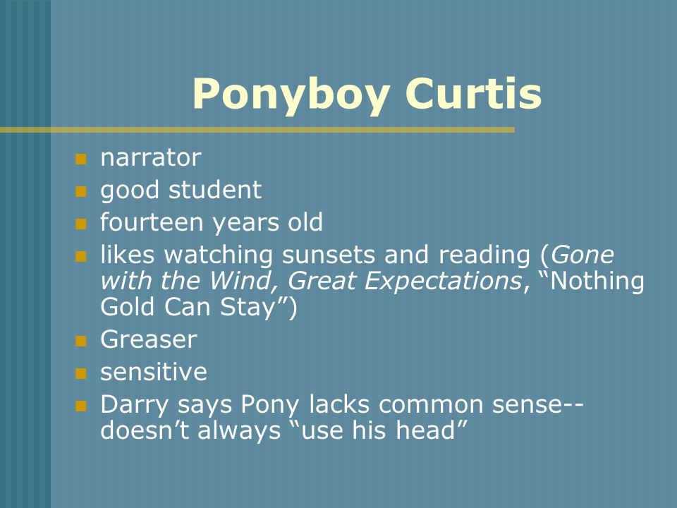 Ponyboy Curtis narrator good student fourteen years old likes watching sunsets and reading (Gone with the Wind, Great Expectations, Nothing Gold Can Stay ) Greaser sensitive Darry says Pony lacks common sense-- doesn’t always use his head