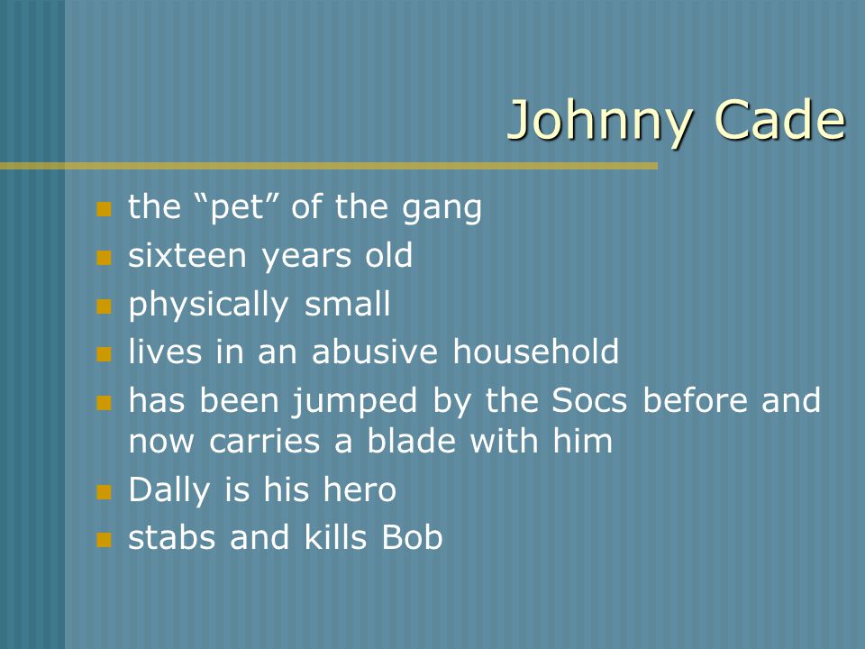 Johnny Cade the pet of the gang sixteen years old physically small lives in an abusive household has been jumped by the Socs before and now carries a blade with him Dally is his hero stabs and kills Bob