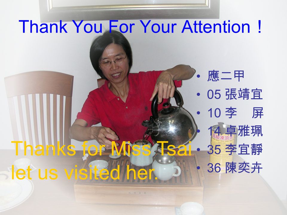 Thank You For Your Attention ！ 應二甲 05 張靖宜 10 李 屏 14 卓雅珮 35 李宜靜 36 陳奕卉 Thanks for Miss Tsai let us visited her.