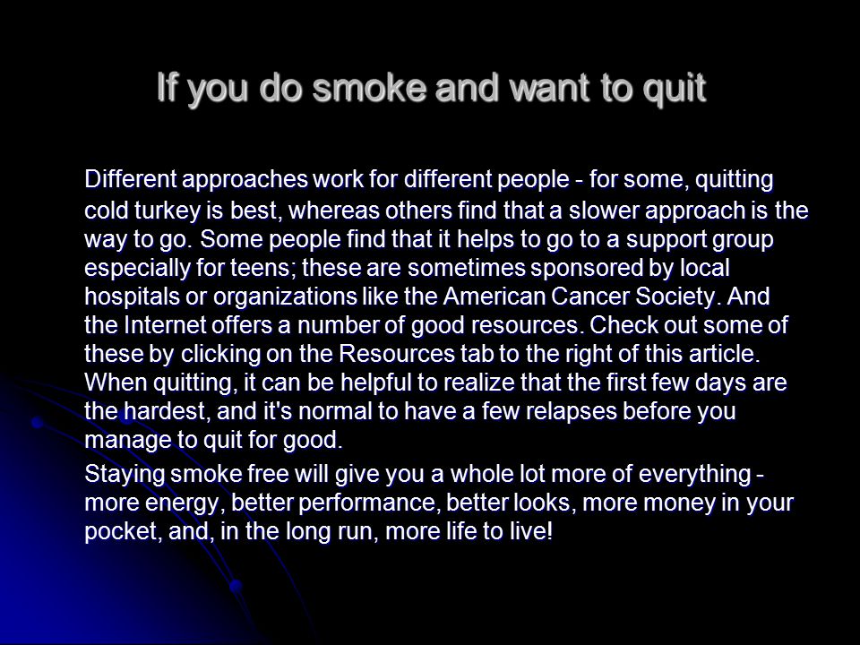 If you do smoke and want to quit Different approaches work for different people - for some, quitting cold turkey is best, whereas others find that a slower approach is the way to go.