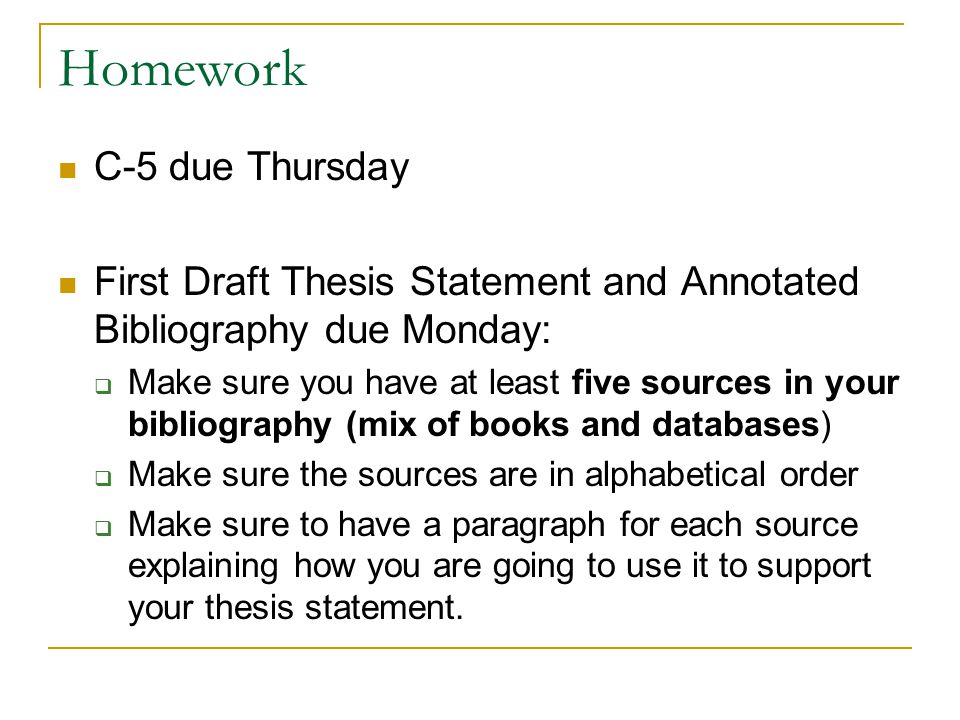 Homework C-5 due Thursday First Draft Thesis Statement and Annotated Bibliography due Monday:  Make sure you have at least five sources in your bibliography (mix of books and databases)  Make sure the sources are in alphabetical order  Make sure to have a paragraph for each source explaining how you are going to use it to support your thesis statement.