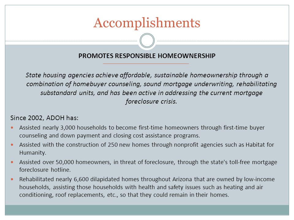 Accomplishments PROMOTES RESPONSIBLE HOMEOWNERSHIP State housing agencies achieve affordable, sustainable homeownership through a combination of homebuyer counseling, sound mortgage underwriting, rehabilitating substandard units, and has been active in addressing the current mortgage foreclosure crisis.
