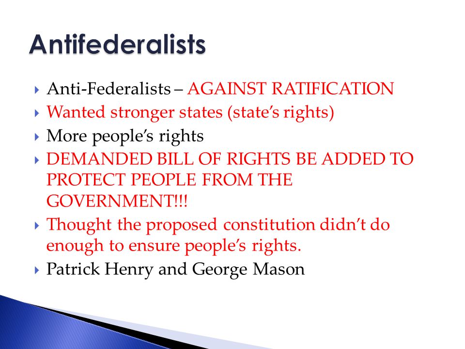  Anti-Federalists – AGAINST RATIFICATION  Wanted stronger states (state’s rights)  More people’s rights  DEMANDED BILL OF RIGHTS BE ADDED TO PROTECT PEOPLE FROM THE GOVERNMENT!!.