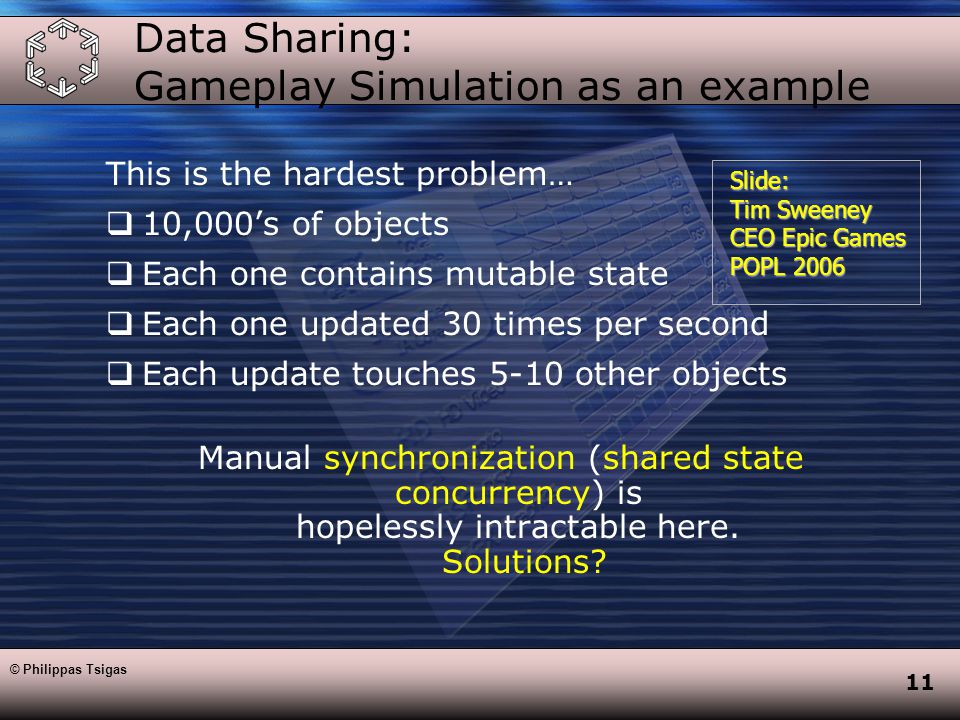 11 Data Sharing: Gameplay Simulation as an example This is the hardest problem…  10,000’s of objects  Each one contains mutable state  Each one updated 30 times per second  Each update touches 5-10 other objects Manual synchronization (shared state concurrency) is hopelessly intractable here.