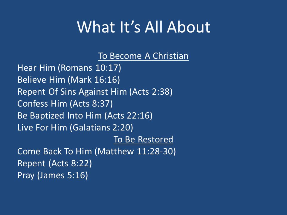 What It’s All About To Become A Christian Hear Him (Romans 10:17) Believe Him (Mark 16:16) Repent Of Sins Against Him (Acts 2:38) Confess Him (Acts 8:37) Be Baptized Into Him (Acts 22:16) Live For Him (Galatians 2:20) To Be Restored Come Back To Him (Matthew 11:28-30) Repent (Acts 8:22) Pray (James 5:16)