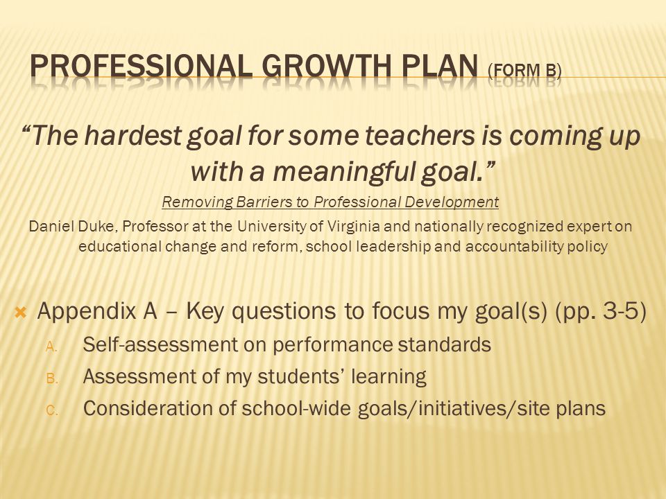 The hardest goal for some teachers is coming up with a meaningful goal. Removing Barriers to Professional Development Daniel Duke, Professor at the University of Virginia and nationally recognized expert on educational change and reform, school leadership and accountability policy  Appendix A – Key questions to focus my goal(s) (pp.