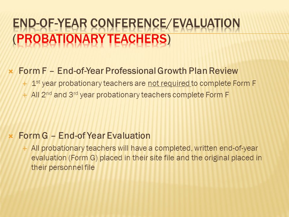  Form F – End-of-Year Professional Growth Plan Review  1 st year probationary teachers are not required to complete Form F  All 2 nd and 3 rd year probationary teachers complete Form F  Form G – End-of Year Evaluation  All probationary teachers will have a completed, written end-of-year evaluation (Form G) placed in their site file and the original placed in their personnel file