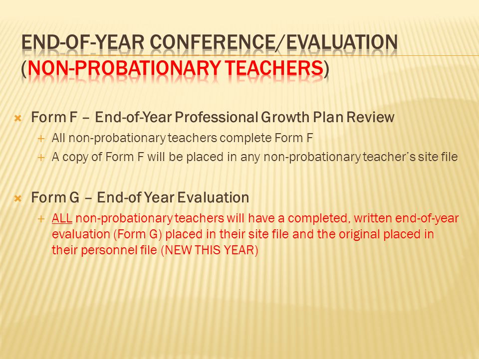  Form F – End-of-Year Professional Growth Plan Review  All non-probationary teachers complete Form F  A copy of Form F will be placed in any non-probationary teacher’s site file  Form G – End-of Year Evaluation  ALL non-probationary teachers will have a completed, written end-of-year evaluation (Form G) placed in their site file and the original placed in their personnel file (NEW THIS YEAR)