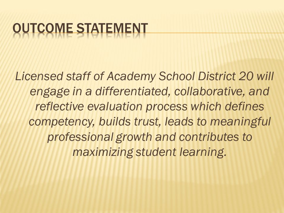 Licensed staff of Academy School District 20 will engage in a differentiated, collaborative, and reflective evaluation process which defines competency, builds trust, leads to meaningful professional growth and contributes to maximizing student learning.