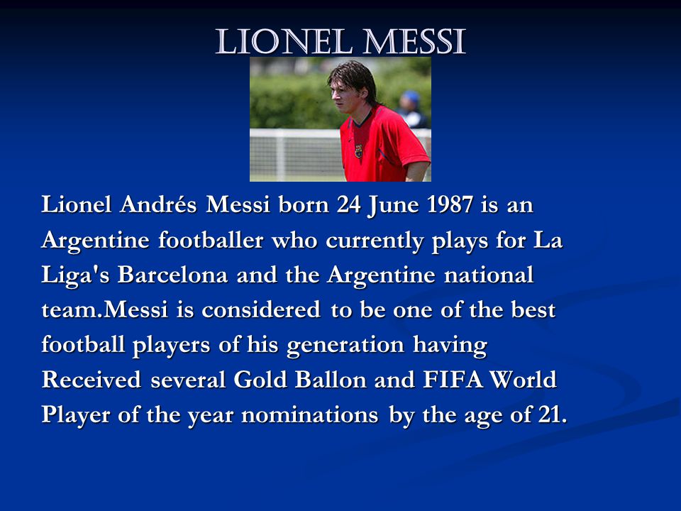 Lionel Messi Lionel Andrés Messi born 24 June 1987 is an Argentine footballer who currently plays for La Liga s Barcelona and the Argentine national team.Messi is considered to be one of the best football players of his generation having Received several Gold Ballon and FIFA World Player of the year nominations by the age of 21.