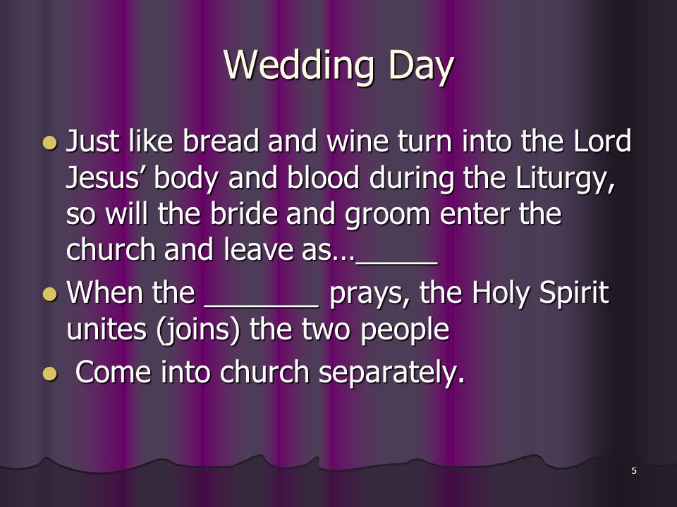 5 Wedding Day Just like bread and wine turn into the Lord Jesus’ body and blood during the Liturgy, so will the bride and groom enter the church and leave as…_____ Just like bread and wine turn into the Lord Jesus’ body and blood during the Liturgy, so will the bride and groom enter the church and leave as…_____ When the _______ prays, the Holy Spirit unites (joins) the two people When the _______ prays, the Holy Spirit unites (joins) the two people Come into church separately.