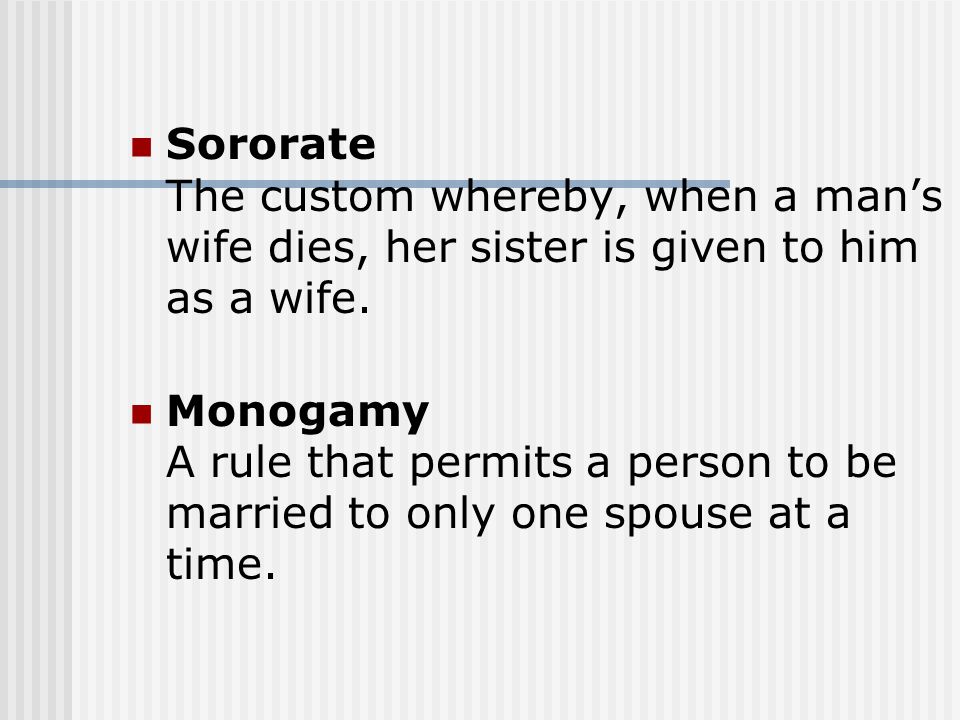 Sororate The custom whereby, when a man’s wife dies, her sister is given to him as a wife.