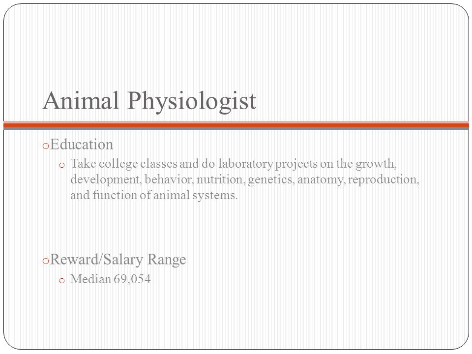 Animal Physiologist o Education o Take college classes and do laboratory projects on the growth, development, behavior, nutrition, genetics, anatomy, reproduction, and function of animal systems.