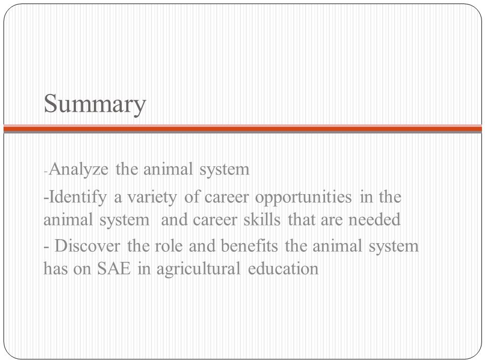 Summary - Analyze the animal system -Identify a variety of career opportunities in the animal system and career skills that are needed - Discover the role and benefits the animal system has on SAE in agricultural education