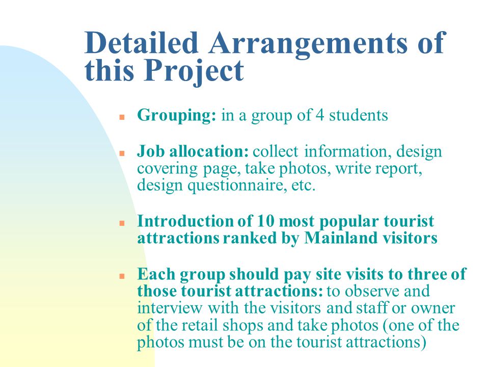 Detailed Arrangements of this Project n Grouping: in a group of 4 students n Job allocation: collect information, design covering page, take photos, write report, design questionnaire, etc.