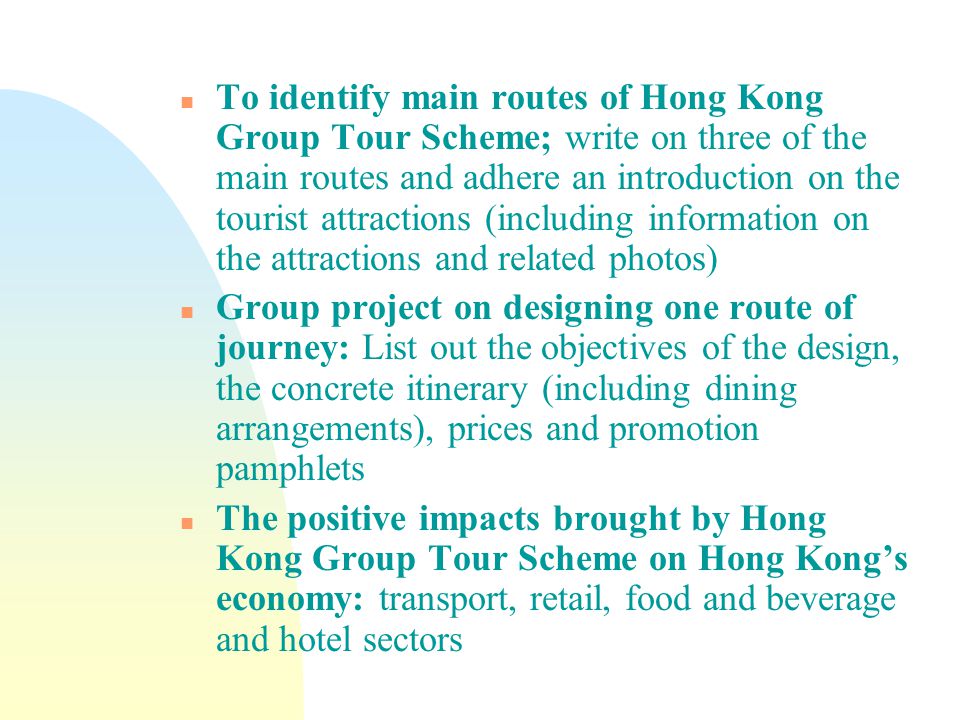 n To identify main routes of Hong Kong Group Tour Scheme; write on three of the main routes and adhere an introduction on the tourist attractions (including information on the attractions and related photos) n Group project on designing one route of journey: List out the objectives of the design, the concrete itinerary (including dining arrangements), prices and promotion pamphlets n The positive impacts brought by Hong Kong Group Tour Scheme on Hong Kong’s economy: transport, retail, food and beverage and hotel sectors