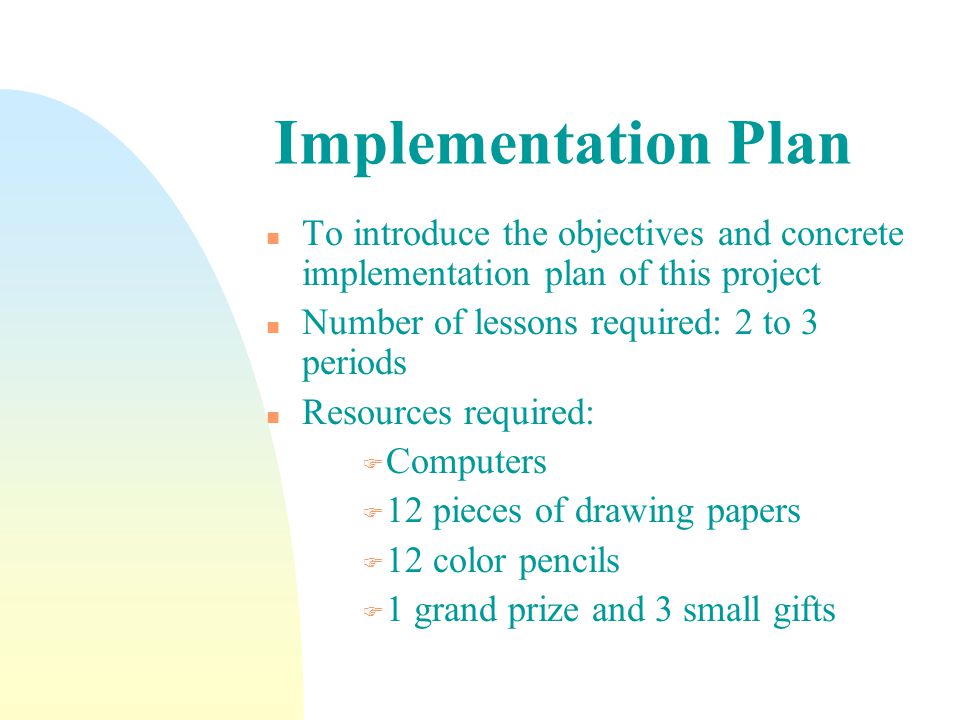 Implementation Plan n To introduce the objectives and concrete implementation plan of this project n Number of lessons required: 2 to 3 periods n Resources required: F Computers F 12 pieces of drawing papers F 12 color pencils F 1 grand prize and 3 small gifts