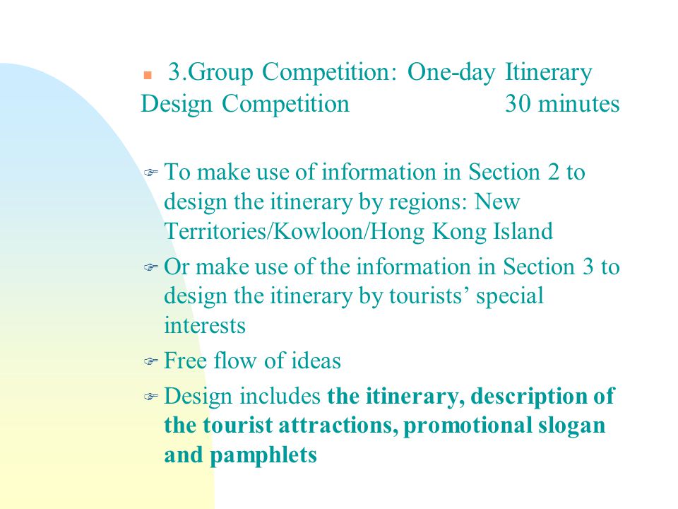 n 3.Group Competition: One-day Itinerary Design Competition 30 minutes F To make use of information in Section 2 to design the itinerary by regions: New Territories/Kowloon/Hong Kong Island F Or make use of the information in Section 3 to design the itinerary by tourists’ special interests F Free flow of ideas F Design includes the itinerary, description of the tourist attractions, promotional slogan and pamphlets