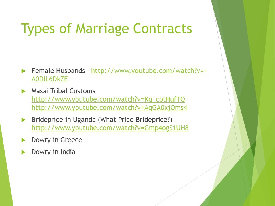 Marriage Contract  Bride Price/Wealth – groom’s family gives goods/animals to bride’s family to show his ability to provide and to compensate them for the loss of their daughter’s labor  Suitor Service – groom works for the brides family (usually hunting in a foraging society) to demonstrate his ability to provide and to compensate for the loss of the daughter’s labor  Dowry – bride’s family offers goods that come with the bride into the marriage to make her more desirable as a marriage partner.