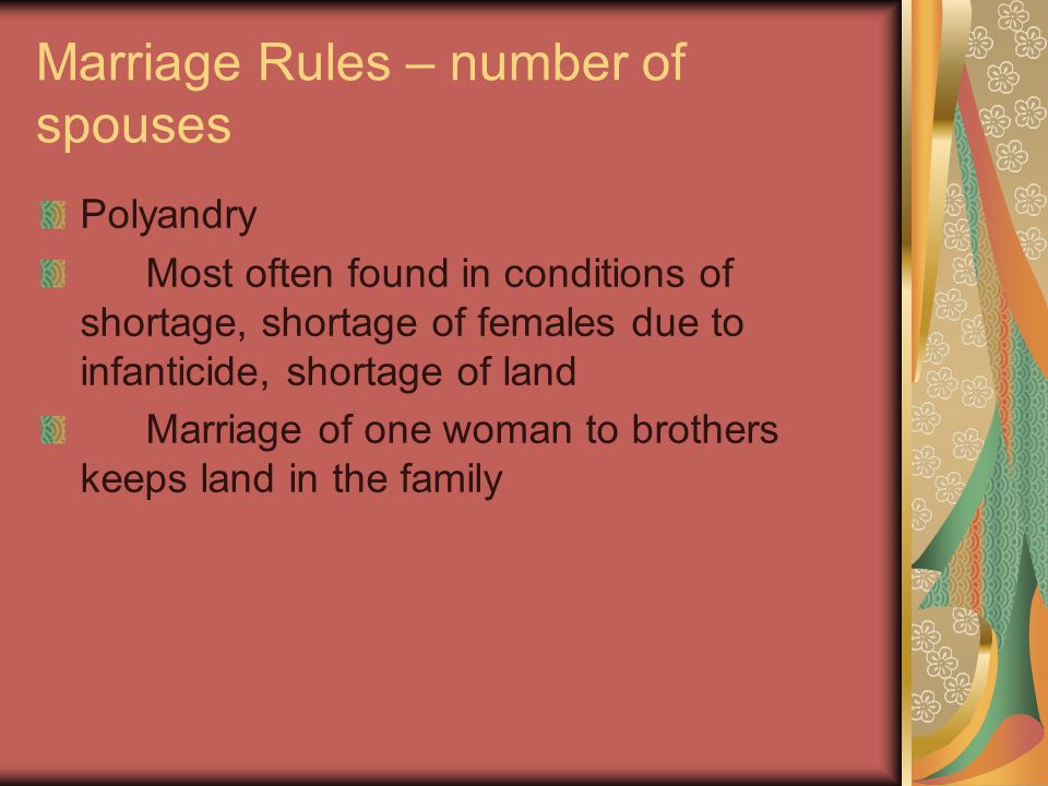 Marriage Rules – number of spouses Polyandry Most often found in conditions of shortage, shortage of females due to infanticide, shortage of land Marriage of one woman to brothers keeps land in the family