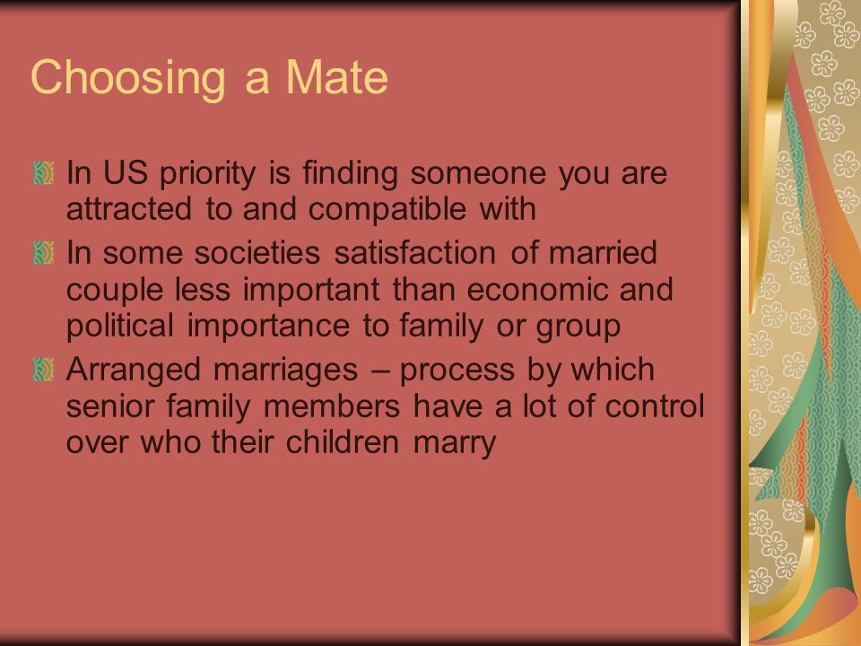 Choosing a Mate In US priority is finding someone you are attracted to and compatible with In some societies satisfaction of married couple less important than economic and political importance to family or group Arranged marriages – process by which senior family members have a lot of control over who their children marry