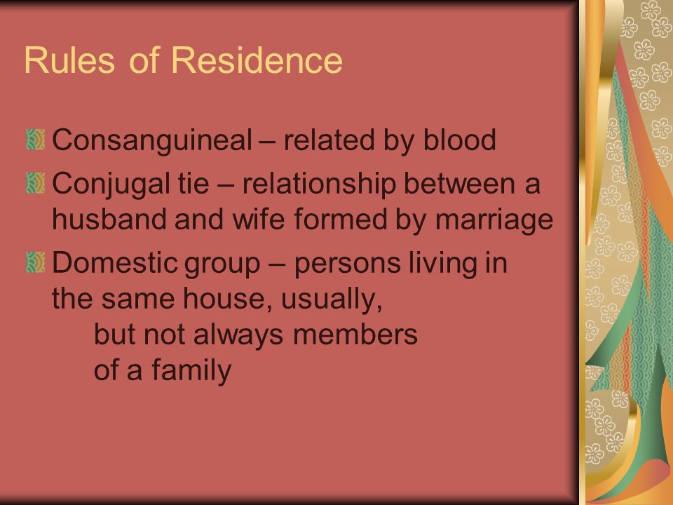Rules of Residence Consanguineal – related by blood Conjugal tie – relationship between a husband and wife formed by marriage Domestic group – persons living in the same house, usually, but not always members of a family