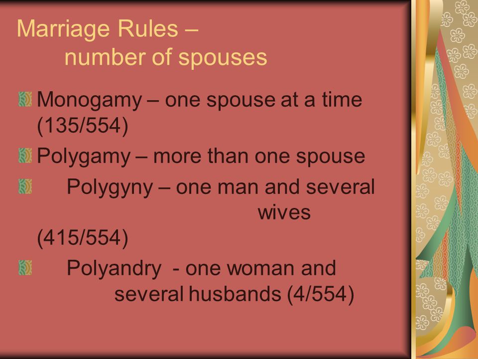 Marriage Rules – number of spouses Monogamy – one spouse at a time (135/554) Polygamy – more than one spouse Polygyny – one man and several wives (415/554) Polyandry - one woman and several husbands (4/554)