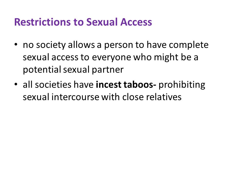Restrictions to Sexual Access no society allows a person to have complete sexual access to everyone who might be a potential sexual partner all societies have incest taboos- prohibiting sexual intercourse with close relatives