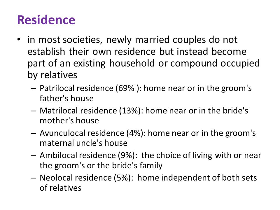 Residence in most societies, newly married couples do not establish their own residence but instead become part of an existing household or compound occupied by relatives – Patrilocal residence (69% ): home near or in the groom s father s house – Matrilocal residence (13%): home near or in the bride s mother s house – Avunculocal residence (4%): home near or in the groom s maternal uncle s house – Ambilocal residence (9%): the choice of living with or near the groom s or the bride s family – Neolocal residence (5%): home independent of both sets of relatives
