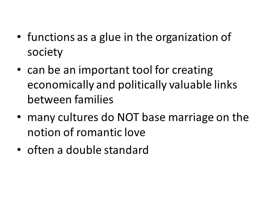 functions as a glue in the organization of society can be an important tool for creating economically and politically valuable links between families many cultures do NOT base marriage on the notion of romantic love often a double standard