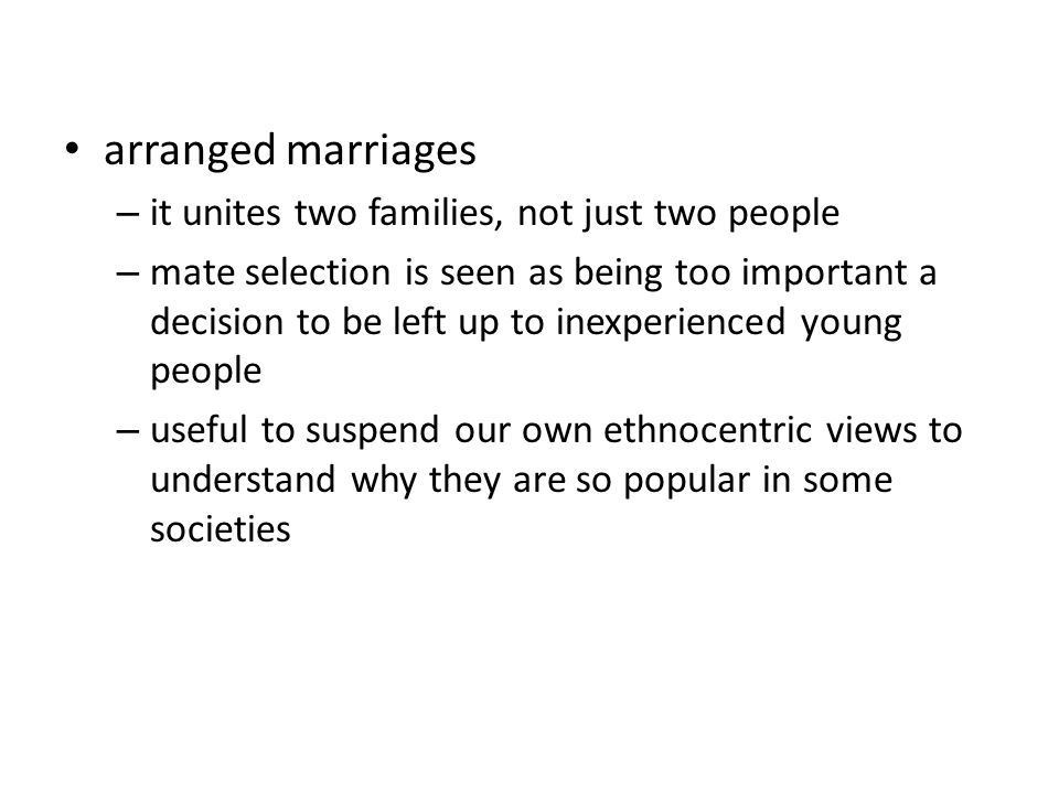 arranged marriages – it unites two families, not just two people – mate selection is seen as being too important a decision to be left up to inexperienced young people – useful to suspend our own ethnocentric views to understand why they are so popular in some societies
