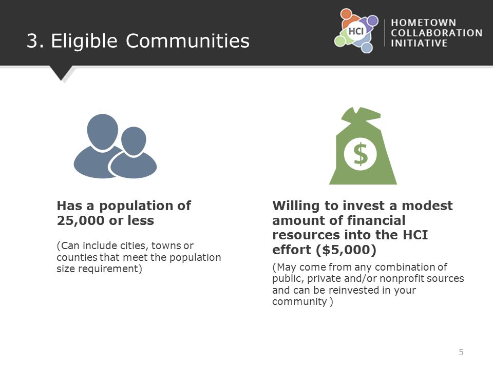 3.Eligible Communities Has a population of 25,000 or less (Can include cities, towns or counties that meet the population size requirement) Willing to invest a modest amount of financial resources into the HCI effort ($5,000) (May come from any combination of public, private and/or nonprofit sources and can be reinvested in your community ) 5