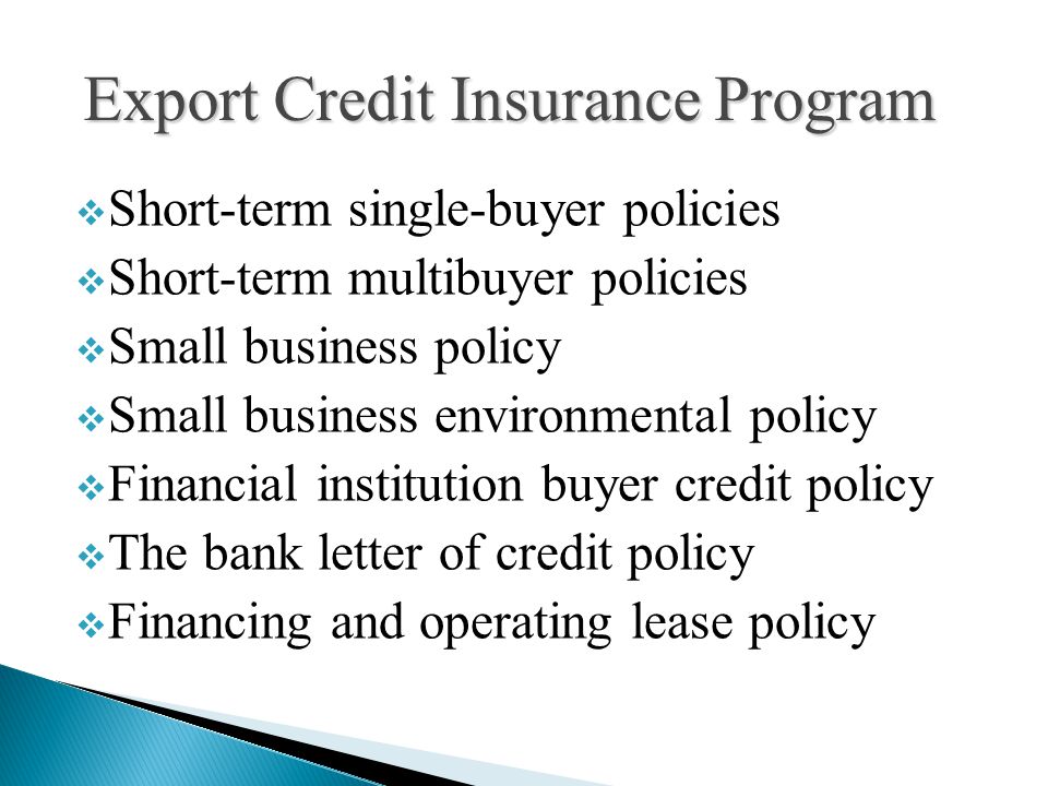  Short-term single-buyer policies  Short-term multibuyer policies  Small business policy  Small business environmental policy  Financial institution buyer credit policy  The bank letter of credit policy  Financing and operating lease policy Export Credit Insurance Program
