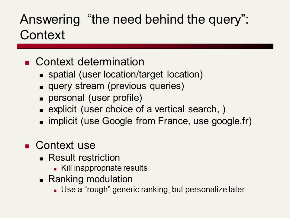 Answering the need behind the query : Context Context determination spatial (user location/target location) query stream (previous queries) personal (user profile) explicit (user choice of a vertical search, ) implicit (use Google from France, use google.fr) Context use Result restriction Kill inappropriate results Ranking modulation Use a rough generic ranking, but personalize later