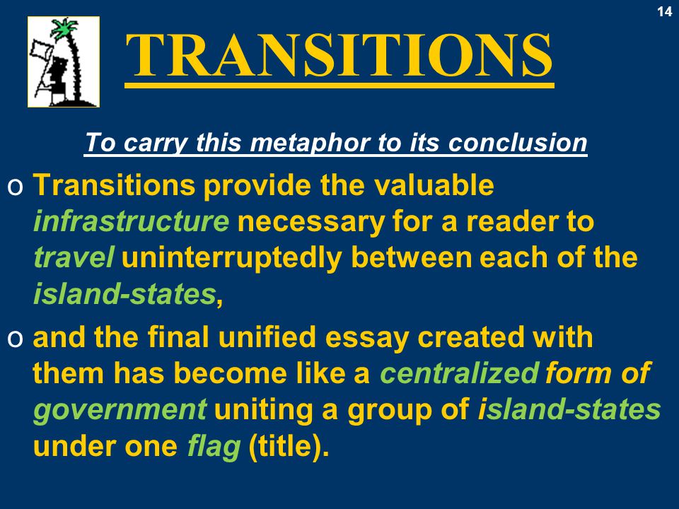 14 TRANSITIONS To carry this metaphor to its conclusion oTransitions provide the valuable infrastructure necessary for a reader to travel uninterruptedly between each of the island-states, oand the final unified essay created with them has become like a centralized form of government uniting a group of island-states under one flag (title).