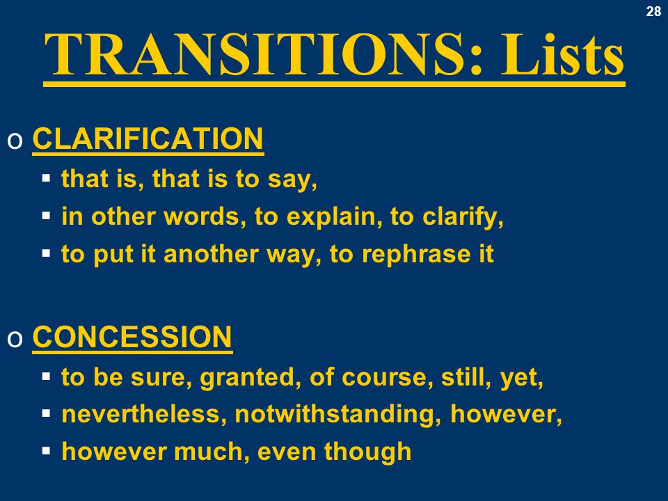28 TRANSITIONS: Lists oCLARIFICATION  that is, that is to say,  in other words, to explain, to clarify,  to put it another way, to rephrase it oCONCESSION  to be sure, granted, of course, still, yet,  nevertheless, notwithstanding, however,  however much, even though