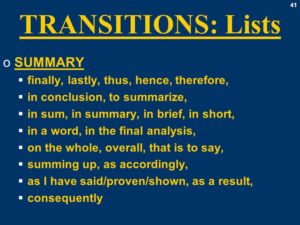 41 TRANSITIONS: Lists oSUMMARY  finally, lastly, thus, hence, therefore,  in conclusion, to summarize,  in sum, in summary, in brief, in short,  in a word, in the final analysis,  on the whole, overall, that is to say,  summing up, as accordingly,  as I have said/proven/shown, as a result,  consequently
