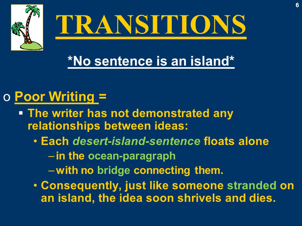6 TRANSITIONS *No sentence is an island* oPoor Writing =  The writer has not demonstrated any relationships between ideas: Each desert-island-sentence floats alone –in the ocean-paragraph –with no bridge connecting them.