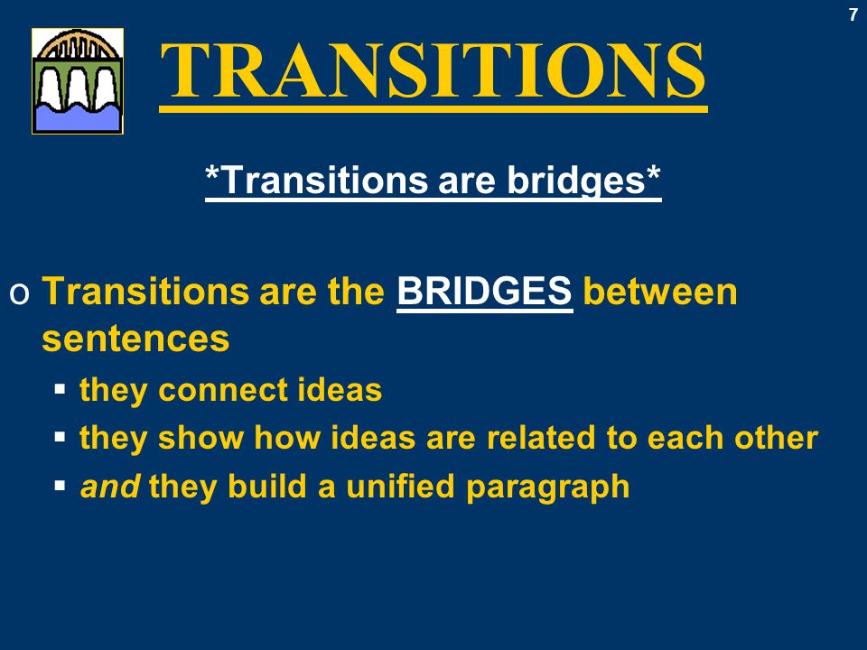 7 TRANSITIONS *Transitions are bridges* oTransitions are the BRIDGES between sentences  they connect ideas  they show how ideas are related to each other  and they build a unified paragraph