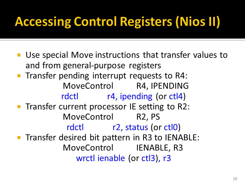  Use special Move instructions that transfer values to and from general-purpose registers  Transfer pending interrupt requests to R4: MoveControlR4, IPENDING rdctlr4, ipending (or ctl4)  Transfer current processor IE setting to R2: MoveControlR2, PS rdctlr2, status (or ctl0)  Transfer desired bit pattern in R3 to IENABLE: MoveControlIENABLE, R3 wrctlienable (or ctl3), r3 10