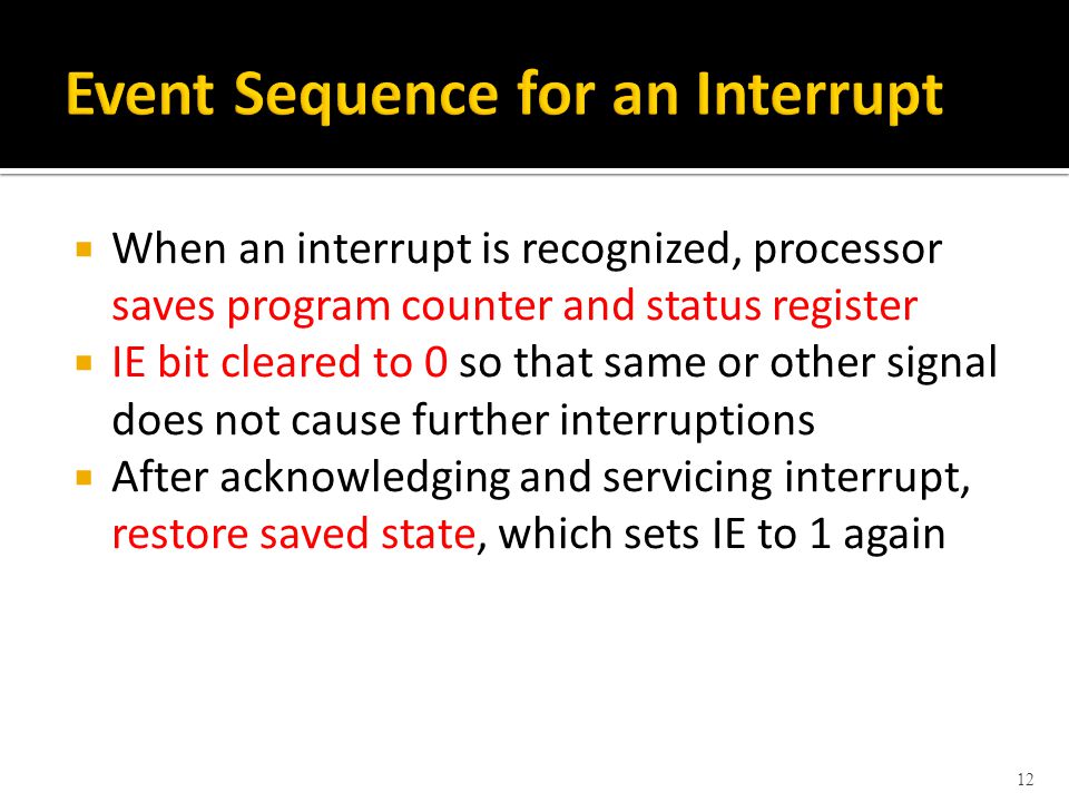  When an interrupt is recognized, processor saves program counter and status register  IE bit cleared to 0 so that same or other signal does not cause further interruptions  After acknowledging and servicing interrupt, restore saved state, which sets IE to 1 again 12