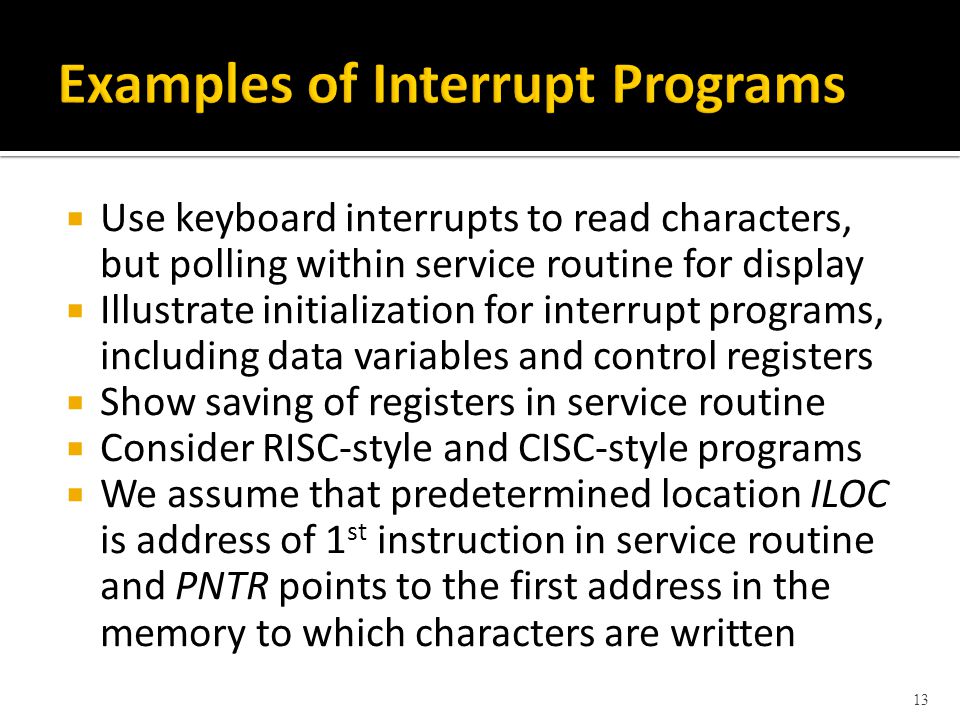  Use keyboard interrupts to read characters, but polling within service routine for display  Illustrate initialization for interrupt programs, including data variables and control registers  Show saving of registers in service routine  Consider RISC-style and CISC-style programs  We assume that predetermined location ILOC is address of 1 st instruction in service routine and PNTR points to the first address in the memory to which characters are written 13