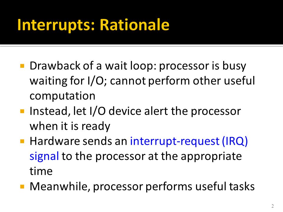  Drawback of a wait loop: processor is busy waiting for I/O; cannot perform other useful computation  Instead, let I/O device alert the processor when it is ready  Hardware sends an interrupt-request (IRQ) signal to the processor at the appropriate time  Meanwhile, processor performs useful tasks 2