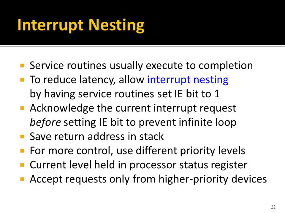  Service routines usually execute to completion  To reduce latency, allow interrupt nesting by having service routines set IE bit to 1  Acknowledge the current interrupt request before setting IE bit to prevent infinite loop  Save return address in stack  For more control, use different priority levels  Current level held in processor status register  Accept requests only from higher-priority devices 22
