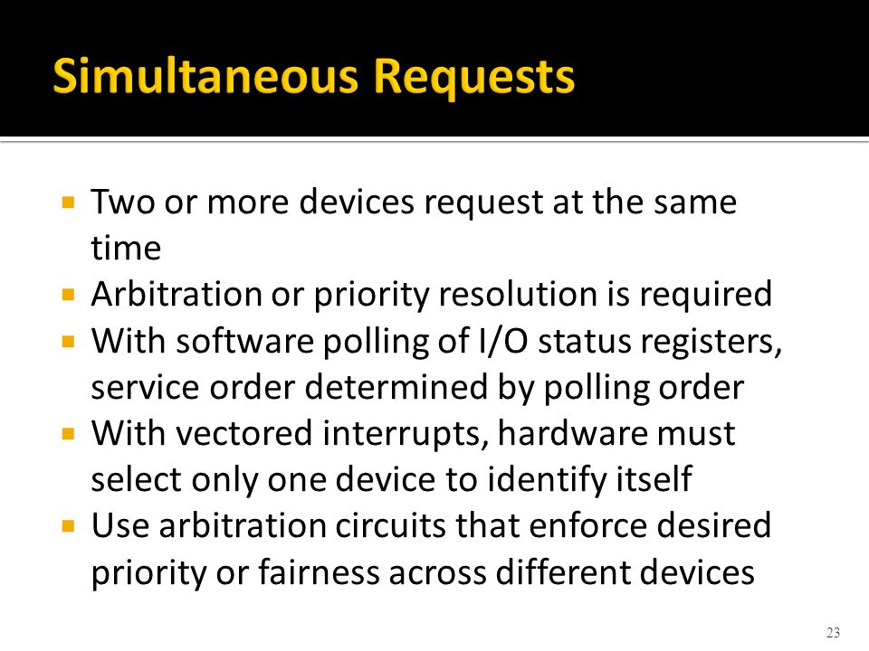  Two or more devices request at the same time  Arbitration or priority resolution is required  With software polling of I/O status registers, service order determined by polling order  With vectored interrupts, hardware must select only one device to identify itself  Use arbitration circuits that enforce desired priority or fairness across different devices 23