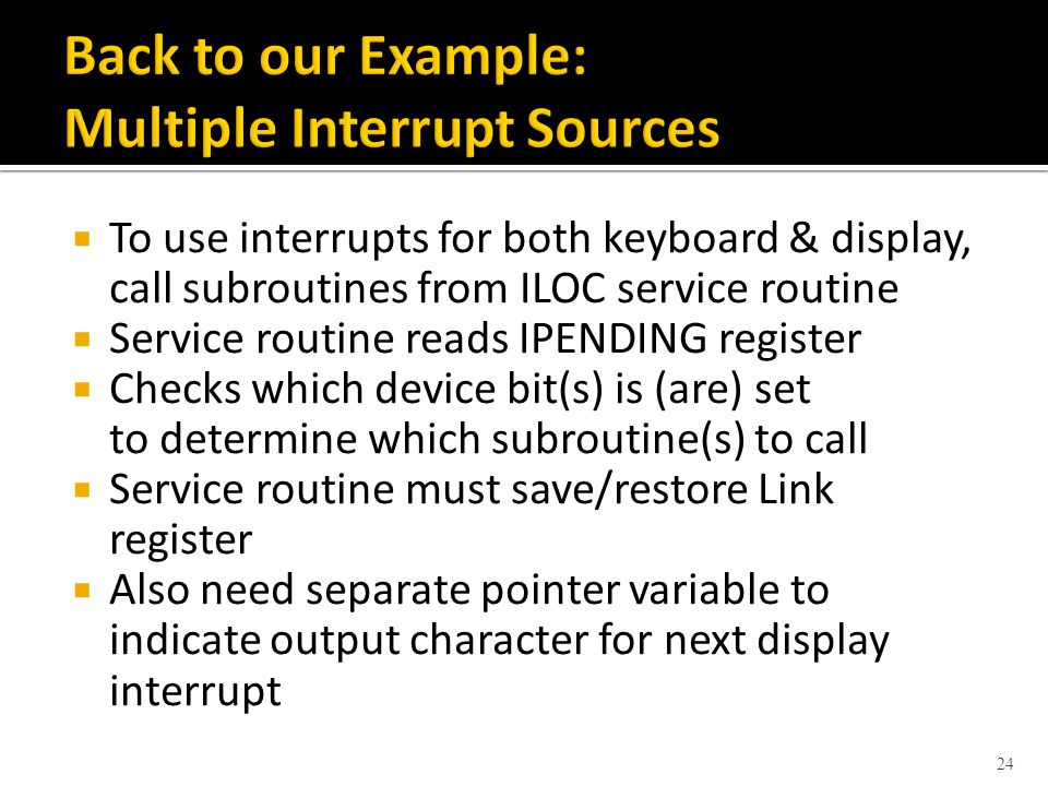  To use interrupts for both keyboard & display, call subroutines from ILOC service routine  Service routine reads IPENDING register  Checks which device bit(s) is (are) set to determine which subroutine(s) to call  Service routine must save/restore Link register  Also need separate pointer variable to indicate output character for next display interrupt 24