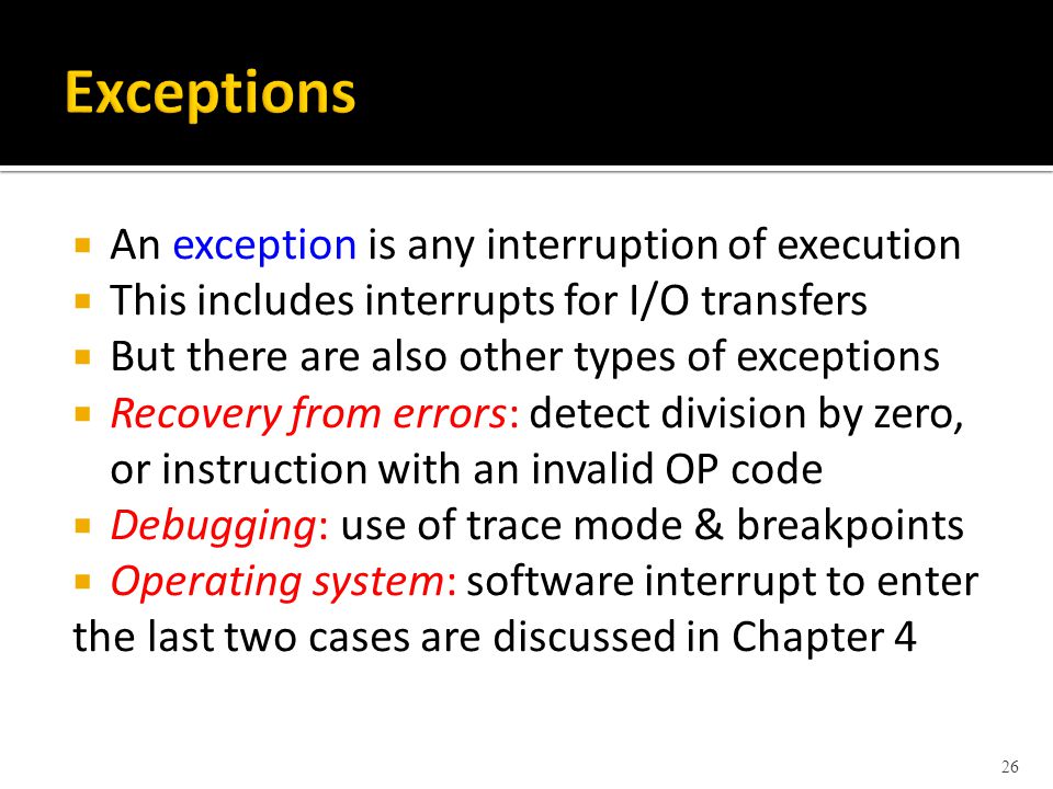  An exception is any interruption of execution  This includes interrupts for I/O transfers  But there are also other types of exceptions  Recovery from errors: detect division by zero, or instruction with an invalid OP code  Debugging: use of trace mode & breakpoints  Operating system: software interrupt to enter the last two cases are discussed in Chapter 4 26