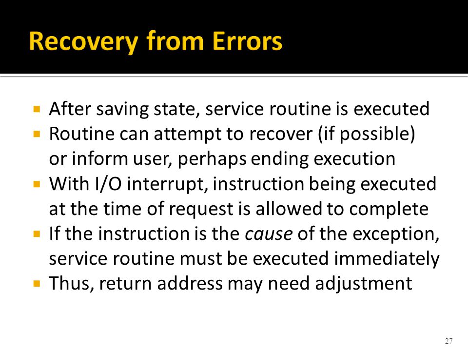  After saving state, service routine is executed  Routine can attempt to recover (if possible) or inform user, perhaps ending execution  With I/O interrupt, instruction being executed at the time of request is allowed to complete  If the instruction is the cause of the exception, service routine must be executed immediately  Thus, return address may need adjustment 27