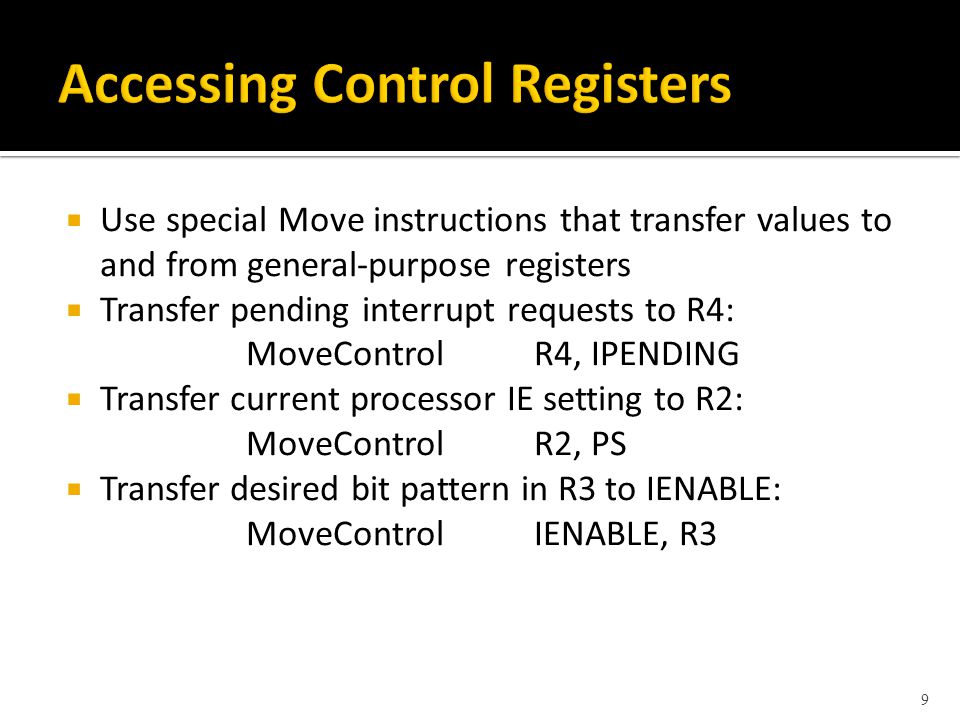  Use special Move instructions that transfer values to and from general-purpose registers  Transfer pending interrupt requests to R4: MoveControlR4, IPENDING  Transfer current processor IE setting to R2: MoveControlR2, PS  Transfer desired bit pattern in R3 to IENABLE: MoveControlIENABLE, R3 9